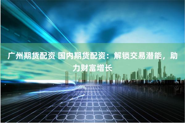 广州期货配资 国内期货配资：解锁交易潜能，助力财富增长