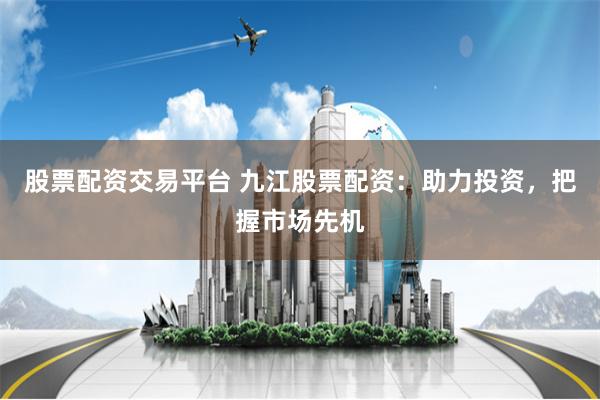 股票配资交易平台 九江股票配资：助力投资，把握市场先机