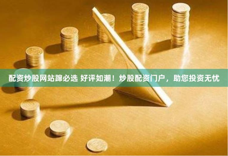 配资炒股网站蹿必选 好评如潮！炒股配资门户，助您投资无忧