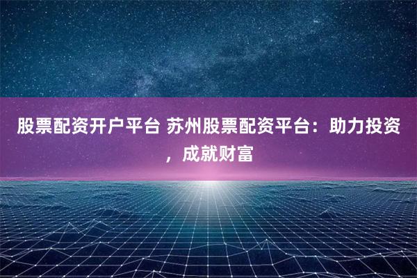 股票配资开户平台 苏州股票配资平台：助力投资，成就财富