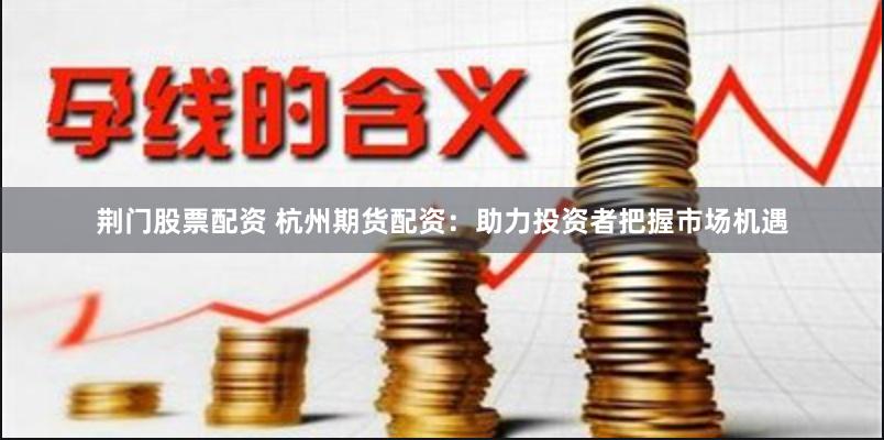 荆门股票配资 杭州期货配资：助力投资者把握市场机遇