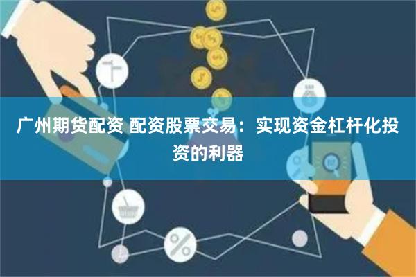 广州期货配资 配资股票交易：实现资金杠杆化投资的利器