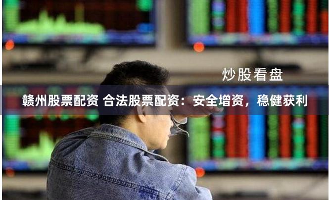 赣州股票配资 合法股票配资：安全增资，稳健获利