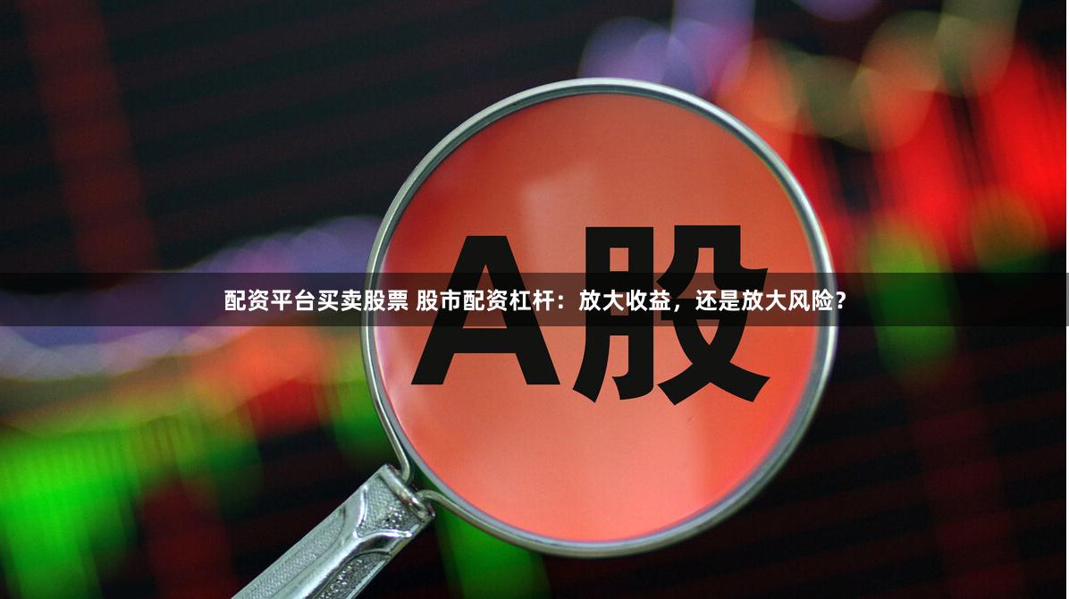 配资平台买卖股票 股市配资杠杆：放大收益，还是放大风险？