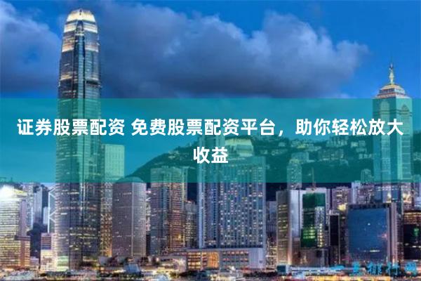 证券股票配资 免费股票配资平台，助你轻松放大收益