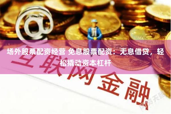 场外股票配资经营 免息股票配资：无息借贷，轻松撬动资本杠杆