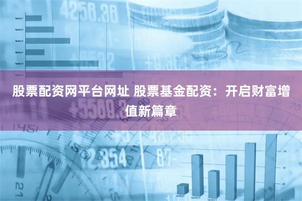 股票配资网平台网址 股票基金配资：开启财富增值新篇章