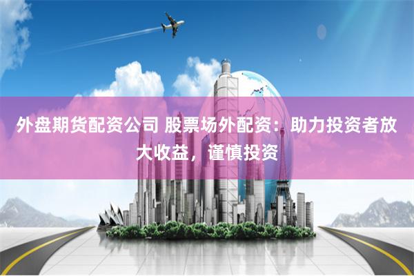 外盘期货配资公司 股票场外配资：助力投资者放大收益，谨慎投资