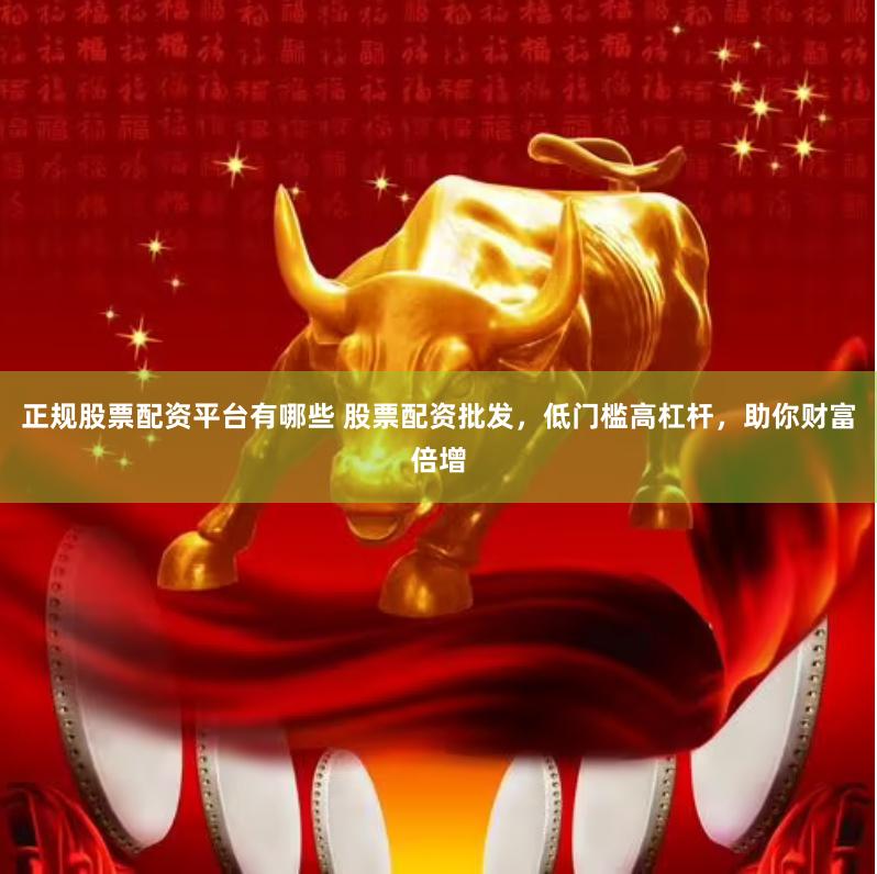 正规股票配资平台有哪些 股票配资批发，低门槛高杠杆，助你财富倍增