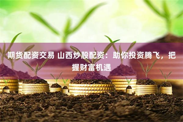 期货配资交易 山西炒股配资：助你投资腾飞，把握财富机遇