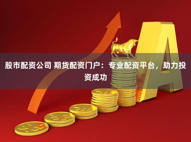 股市配资公司 期货配资门户：专业配资平台，助力投资成功