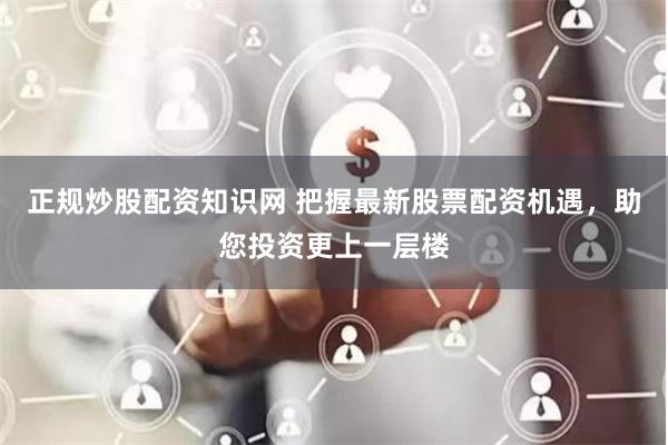 正规炒股配资知识网 把握最新股票配资机遇，助您投资更上一层楼