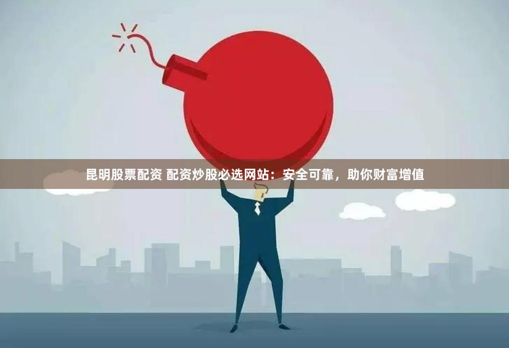 昆明股票配资 配资炒股必选网站：安全可靠，助你财富增值
