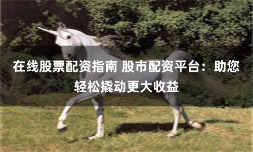 在线股票配资指南 股市配资平台：助您轻松撬动更大收益