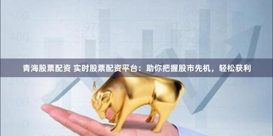 青海股票配资 实时股票配资平台：助你把握股市先机，轻松获利