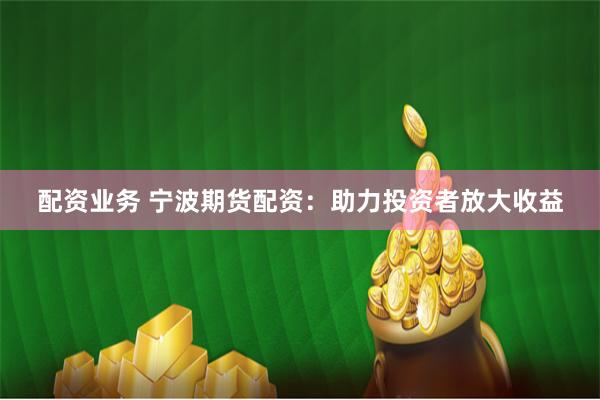 配资业务 宁波期货配资：助力投资者放大收益