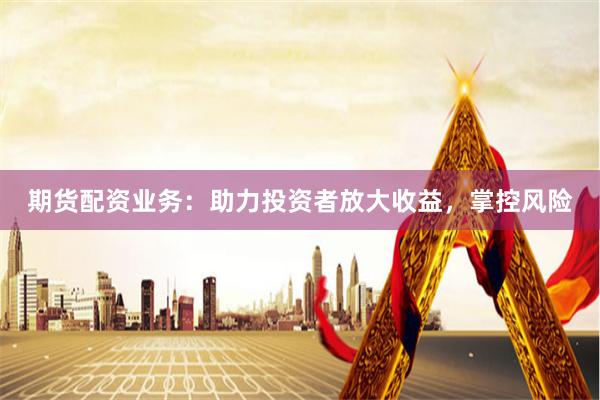 期货配资业务：助力投资者放大收益，掌控风险