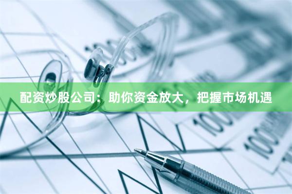 配资炒股公司：助你资金放大，把握市场机遇