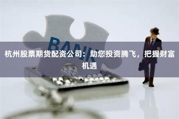 杭州股票期货配资公司：助您投资腾飞，把握财富机遇