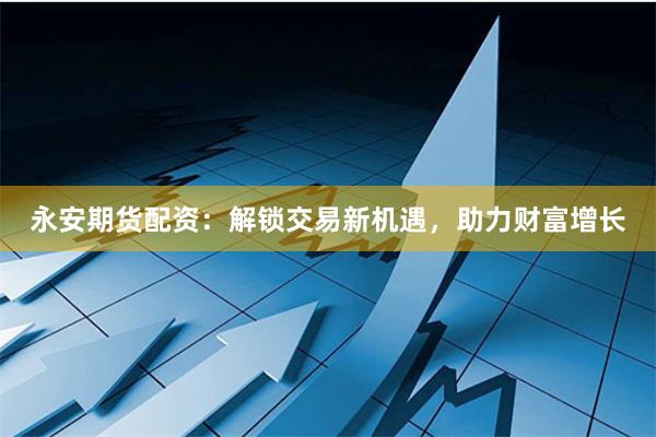 永安期货配资：解锁交易新机遇，助力财富增长