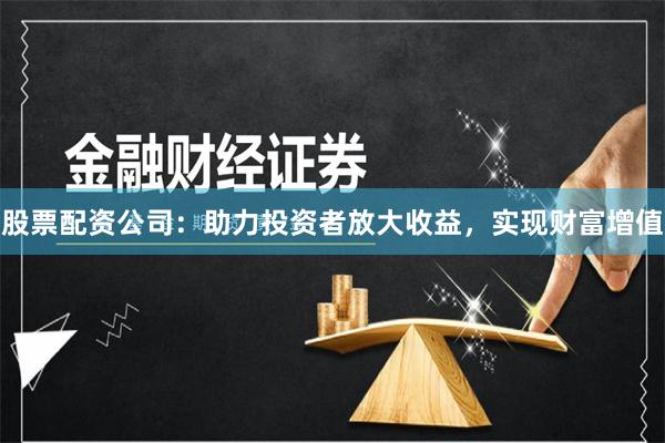 股票配资公司：助力投资者放大收益，实现财富增值