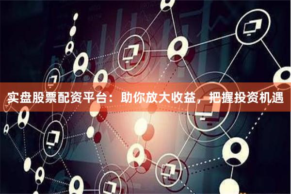 实盘股票配资平台：助你放大收益，把握投资机遇