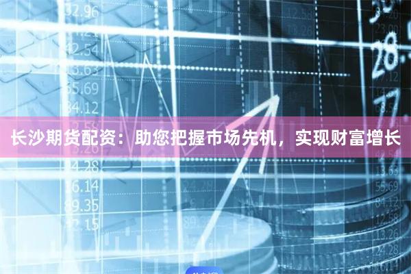 长沙期货配资：助您把握市场先机，实现财富增长