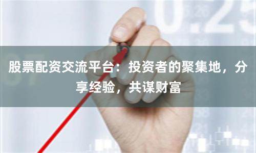 股票配资交流平台：投资者的聚集地，分享经验，共谋财富