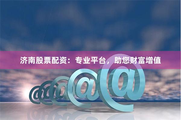 济南股票配资：专业平台，助您财富增值