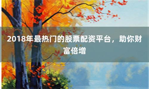 2018年最热门的股票配资平台，助你财富倍增