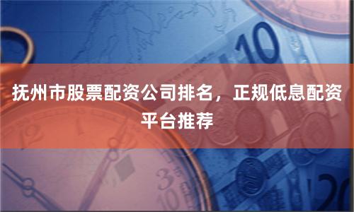 抚州市股票配资公司排名，正规低息配资平台推荐